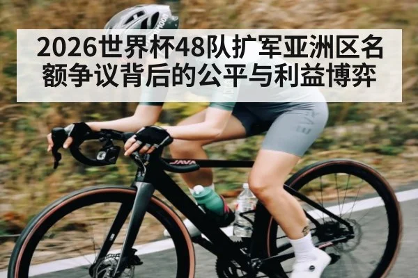 2026世界杯48队扩军亚洲区名额争议背后的公平与利益博弈