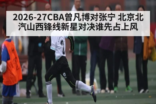 2026-27CBA曾凡博对张宁 北京北汽山西锋线新星对决谁先占上风
