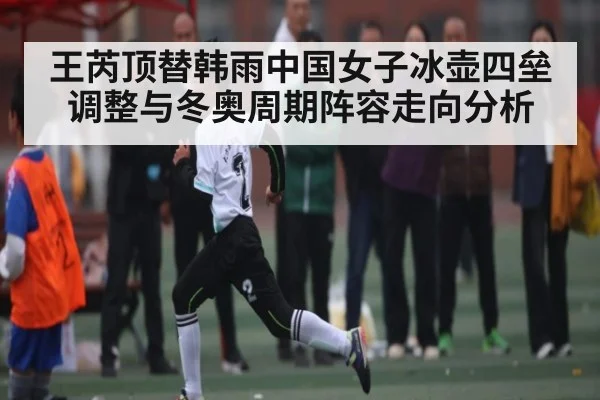 王芮顶替韩雨中国女子冰壶四垒调整与冬奥周期阵容走向分析